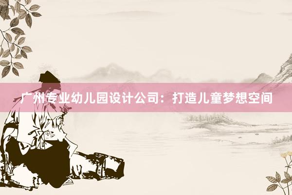 广州专业幼儿园设计公司：打造儿童梦想空间